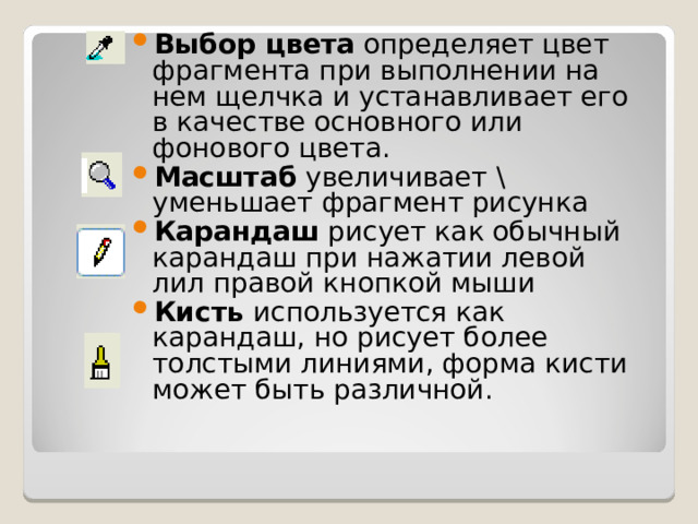 Выбор цвета определяет цвет фрагмента при выполнении на нем щелчка и устанавливает его в качестве основного или фонового цвета. Масштаб увеличивает \ уменьшает фрагмент рисунка Карандаш рисует как обычный карандаш при нажатии левой лил правой кнопкой мыши Кисть используется как карандаш, но рисует более толстыми линиями, форма кисти может быть различной. 