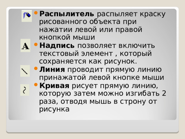 Распылитель распыляет краску рисованного объекта при нажатии левой или правой кнопкой мыши Надпись позволяет включить текстовый элемент , который сохраняется как рисунок. Линия проводит прямую линию принажатой левой кнопке мыши Кривая рисует прямую линию, которую затем можно изгибать 2 раза, отводя мышь в строну от рисунка 