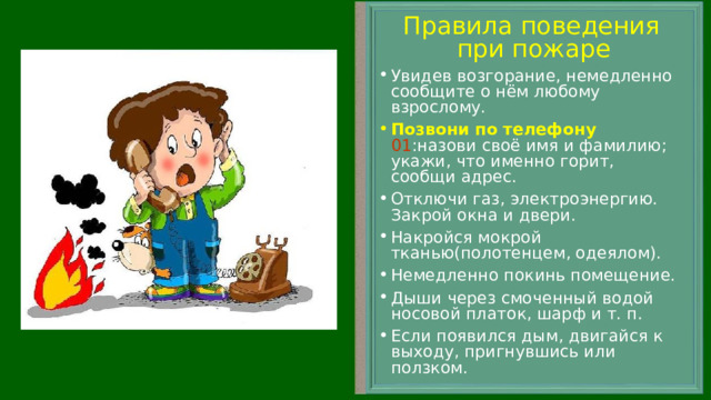 Правила поведения при пожаре Увидев возгорание, немедленно сообщите о нём любому взрослому. Позвони по телефону  01 :назови своё имя и фамилию; укажи, что именно горит, сообщи адрес. Отключи газ, электроэнергию. Закрой окна и двери. Накройся мокрой тканью(полотенцем, одеялом). Немедленно покинь помещение. Дыши через смоченный водой носовой платок, шарф и т. п. Если появился дым, двигайся к выходу, пригнувшись или ползком.  