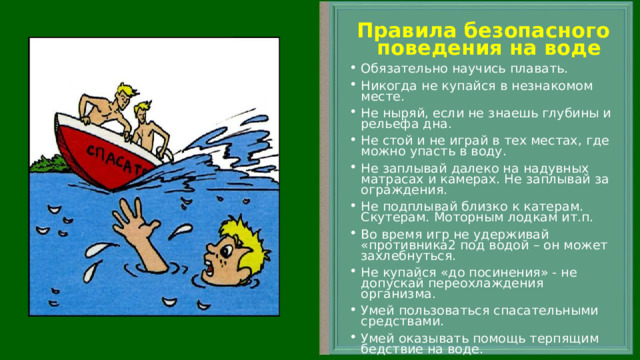 Правила безопасного поведения на воде Обязательно научись плавать. Никогда не купайся в незнакомом месте. Не ныряй, если не знаешь глубины и рельефа дна. Не стой и не играй в тех местах, где можно упасть в воду. Не заплывай далеко на надувных матрасах и камерах. Не заплывай за ограждения. Не подплывай близко к катерам. Скутерам. Моторным лодкам ит.п. Во время игр не удерживай «противника2 под водой – он может захлебнуться. Не купайся «до посинения» - не допускай переохлаждения организма. Умей пользоваться спасательными средствами. Умей оказывать помощь терпящим бедствие на воде.   