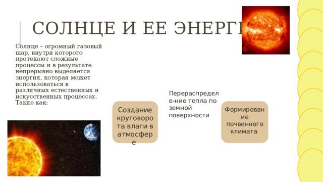 Солнце и ее энергия Солнце – огромный газовый шар, внутри которого протекают сложные процессы и в результате непрерывно выделяется энергия, которая может использоваться в различных естественных и искусственных процессах. Такие как: Перераспределе-ние тепла по земной поверхности Создание круговорота влаги в атмосфере Формирование почвенного климата 