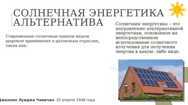 Солнечная энергетика альтернатива Солнечная энергетика – это направление альтернативной энергетики, основанное на непосредственном использование солнечного излучения для получении энергии в каком- либо виде. Современные солнечные панели нашли широкое применение в различных отраслях, таких как: Джакомо Луиджи Чамичан . 25 апреля 1948 года 