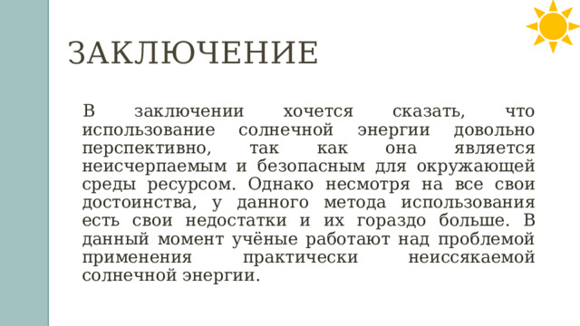 Заключение  В заключении хочется сказать, что использование солнечной энергии довольно перспективно, так как она является неисчерпаемым и безопасным для окружающей среды ресурсом. Однако несмотря на все свои достоинства, у данного метода использования есть свои недостатки и их гораздо больше. В данный момент учёные работают над проблемой применения практически неиссякаемой солнечной энергии. 