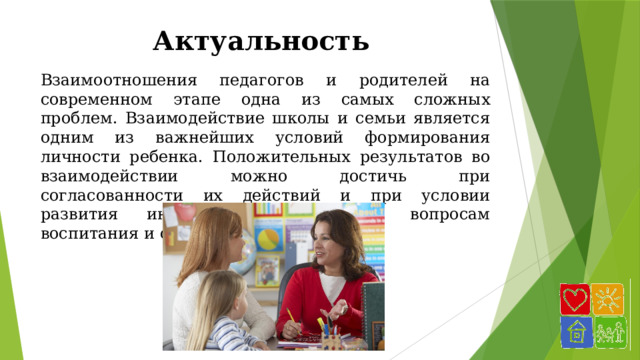 Актуальность Взаимоотношения педагогов и родителей на современном этапе одна из самых сложных проблем. Взаимодействие школы и семьи является одним из важнейших условий формирования личности ребенка. Положительных результатов во взаимодействии можно достичь при согласованности их действий и при условии развития интереса родителей к вопросам воспитания и образования. 