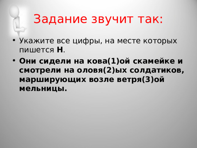 Задание звучит так: Укажите все цифры, на месте которых пишется  Н . Они сидели на кова(1)ой скамейке и смотрели на оловя(2)ых солдатиков, марширующих возле ветря(3)ой мельницы.  