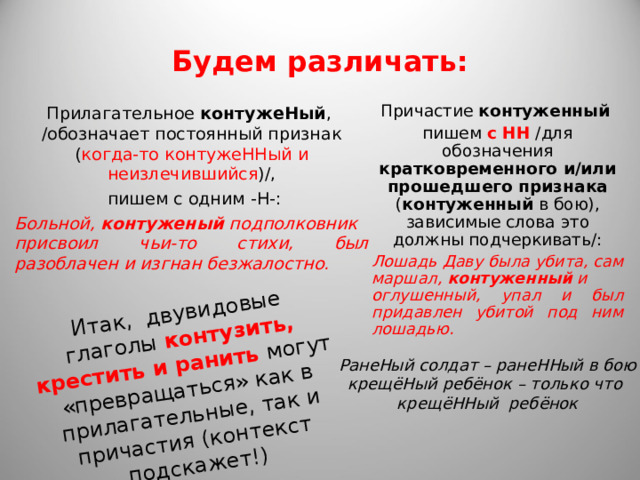 Итак, двувидовые глаголы контузить, крестить и ранить могут «превращаться» как в прилагательные, так и причастия (контекст подскажет!) Будем различать: Прилагательное  контужеНый , /обозначает постоянный признак ( когда-то контужеННый   и неизлечившийся )/,  пишем с одним -Н-: Больной,  контуженый  подполковник присвоил чьи-то стихи, был разоблачен и изгнан безжалостно.  Причастие  контуженный   пишем с НН /для обозначения кратковременного и/или прошедшего признака ( контуженный  в бою), зависимые слова это должны подчеркивать/: Лошадь Даву была убита, сам маршал,  контуженный  и оглушенный, упал и был придавлен убитой под ним лошадью.  РанеНый солдат – ранеННый в бою крещёНый ребёнок – только что крещёННый ребёнок 