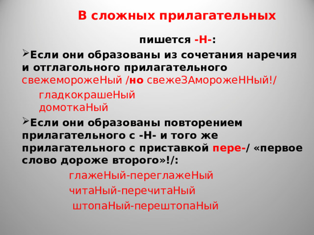 В сложных прилагательных  пишется -Н- : Если они образованы из сочетания наречия и отглагольного прилагательного  свежеморожеНый / но свежеЗАморожеННый!/  гладкокрашеНый  домоткаНый Если они образованы повторением прилагательного с -Н- и того же прилагательного с приставкой пере- / «первое слово дороже второго»!/:  глажеНый-переглажеНый  читаНый-перечитаНый  штопаНый-перештопаНый 