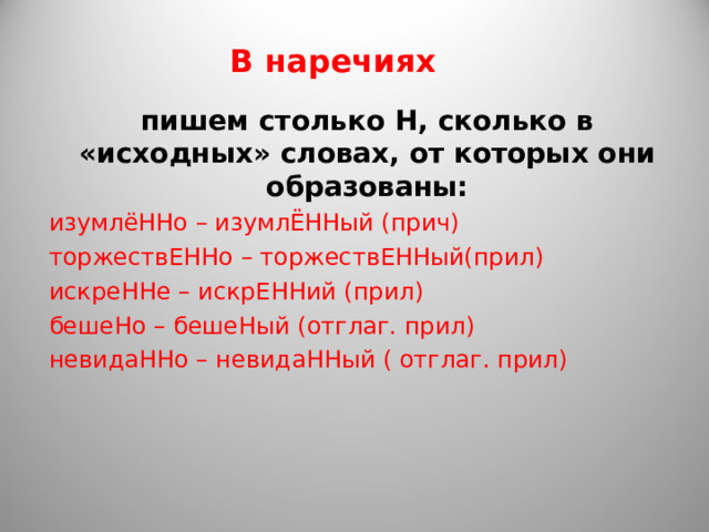 В наречиях пишем столько Н, сколько в «исходных» словах, от которых они образованы: изумлёННо – изумлЁННый (прич) торжествЕННо – торжествЕННый(прил) искреННе – искрЕННий (прил) бешеНо – бешеНый (отглаг. прил) невидаННо – невидаННый ( отглаг. прил) 