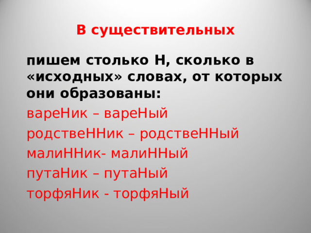 В существительных пишем столько Н, сколько в «исходных» словах, от которых они образованы: вареНик – вареНый родствеННик – родствеННый малиННик- малиННый путаНик – путаНый торфяНик - торфяНый 