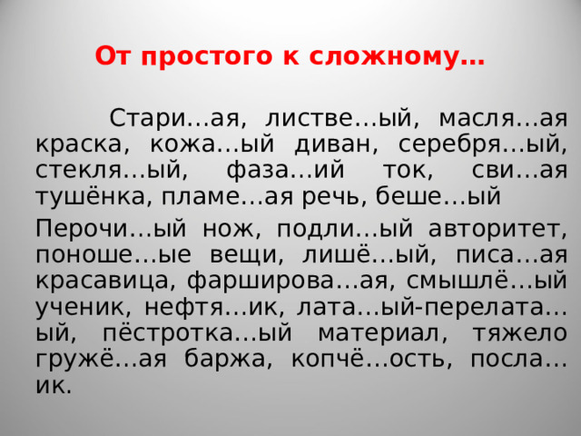 От простого к сложному…  Стари…ая, листве…ый, масля…ая краска, кожа…ый диван, серебря…ый, стекля…ый, фаза…ий ток, сви…ая тушёнка, пламе…ая речь, беше…ый Перочи…ый нож, подли…ый авторитет, поноше…ые вещи, лишё…ый, писа…ая красавица, фарширова…ая, смышлё…ый ученик, нефтя…ик, лата…ый-перелата…ый, пёстротка…ый материал, тяжело гружё…ая баржа, копчё…ость, посла…ик. 