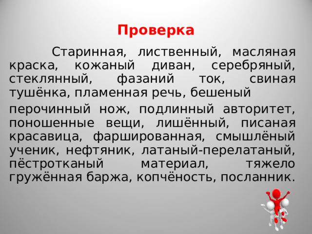 Проверка  Старинная, лиственный, масляная краска, кожаный диван, серебряный, стеклянный, фазаний ток, свиная тушёнка, пламенная речь, бешеный перочинный нож, подлинный авторитет, поношенные вещи, лишённый, писаная красавица, фаршированная, смышлёный ученик, нефтяник, латаный-перелатаный, пёстротканый материал, тяжело гружённая баржа, копчёность, посланник. 