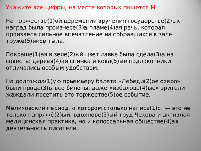 Укажите все цифры, на месте которых пишется  Н .    На торжестве(1)ой церемонии вручения государстве(2)ых наград была произнесе(3)а пламе(4)ая речь, которая произвела сильное впечатление на собравшихся в зале труже(5)иков тыла. Покраше(1)ая в зеле(2)ый цвет лавка была сдела(3)а на совесть: деревя(4)ая спинка и кова(5)ые подлокотники отличались особым удобством. На долгожда(1)ую прьемьеру балета «Лебеди(2)ое озеро» были прода(3)ы все билеты, даже «избалова(4)ые» зрители жаждали посетить это торжестве(5)ое событие. Мелиховский период, о котором столько написа(1)о, — это не только напряжё(2)ый, вдохнове(3)ый труд Чехова и активная медицинская практика, но и колоссальная обществе(4)ая деятельность писателя.  