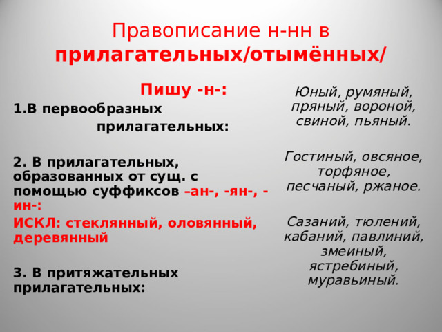 Правописание н-нн в прилагательных/отымённых/  Пишу -н-: В первообразных  прилагательных:  2. В прилагательных, образованных от сущ. с помощью суффиксов –ан-, -ян-, -ин-: ИСКЛ: стеклянный, оловянный, деревянный  3. В притяжательных прилагательных: Юный, румяный, пряный, вороной, свиной, пьяный.  Гостиный, овсяное, торфяное, песчаный, ржаное.  Сазаний, тюлений, кабаний, павлиний, змеиный, ястребиный, муравьиный. 