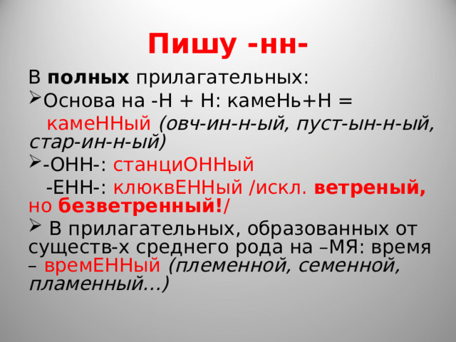 Пишу -нн- В полных прилагательных: Основа на -Н + Н: камеНь+Н =  камеННый (овч-ин-н-ый, пуст-ын-н-ый, стар-ин-н-ый) -ОНН-: станциОННый  -ЕНН-: клюквЕННый /искл. ветреный, но безветренный! /  В прилагательных, образованных от существ-х среднего рода на –МЯ: время – времЕННый (племенной, семенной, пламенный…) 