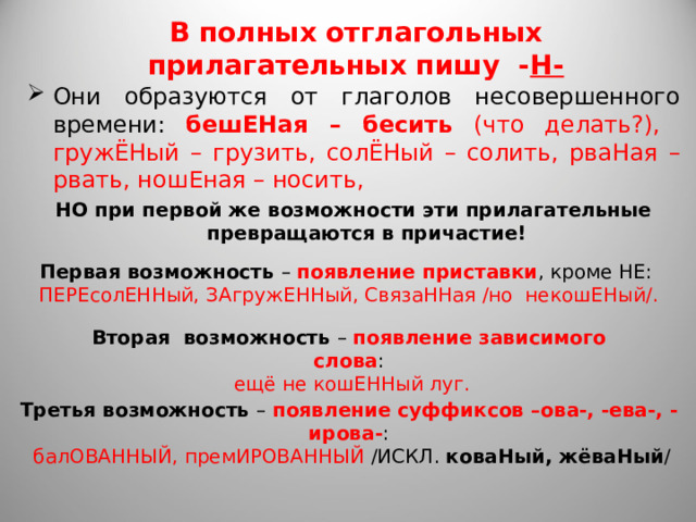 В полных отглагольных прилагательных пишу - Н- Они образуются от глаголов несовершенного времени: бешЕНая – бесить (что делать?),  гружЁНый – грузить, солЁНый – солить, рваНая – рвать, ношЕная – носить, НО при первой же возможности эти прилагательные превращаются в причастие! Первая возможность – появление приставки , кроме НЕ:  ПЕРЕсолЕННый, ЗАгружЕННый, СвязаННая /но некошЕНый/. Вторая возможность – появление зависимого слова :  ещё не кошЕННый луг. Третья возможность – появление суффиксов –ова-, -ева-, -ирова- :  балОВАННЫЙ, премИРОВАННЫЙ /ИСКЛ. коваНый, жёваНый / 