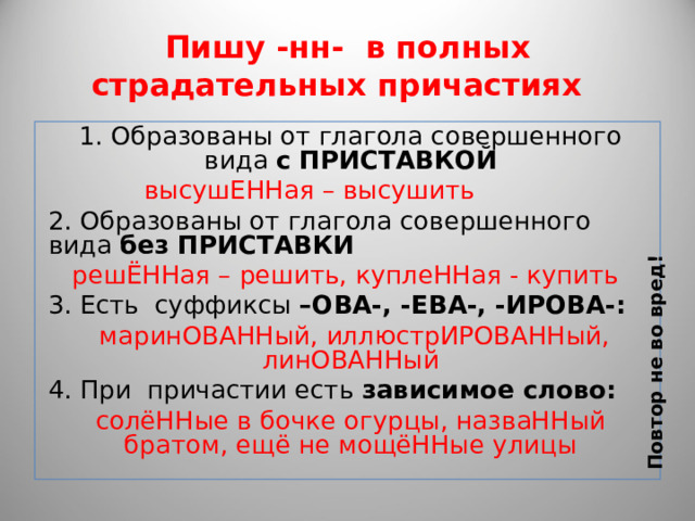 Повтор не во вред! Пишу -нн- в полных страдательных причастиях 1. Образованы от глагола совершенного вида с ПРИСТАВКОЙ  высушЕННая – высушить 2. Образованы от глагола совершенного вида без ПРИСТАВКИ  решЁННая – решить, куплеННая - купить 3. Есть суффиксы –ОВА-, -ЕВА-, -ИРОВА-:  маринОВАННый, иллюстрИРОВАННый, линОВАННый 4. При причастии есть зависимое слово: солёННые в бочке огурцы, назваННый братом, ещё не мощёННые улицы 