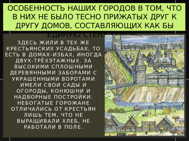 ОСОБЕННОСТЬ НАШИХ ГОРОДОВ В ТОМ, ЧТО В НИХ НЕ БЫЛО ТЕСНО ПРИЖАТЫХ ДРУГ К ДРУГУ ДОМОВ, СОСТАВЛЯЮЩИХ КАК БЫ ЕДИНУЮ СТЕНУ УЛИЦЫ. Здесь жили в тех же крестьянских усадьбах, то есть в домах-избах, иногда двух-трёхэтажных. За высокими сплошными деревянными заборами с украшенными воротами имели свои сады и огороды, конюшни и надворные постройки. Небогатые горожане отличались от крестьян лишь тем, что не выращивали хлеб, не работали в поле.   