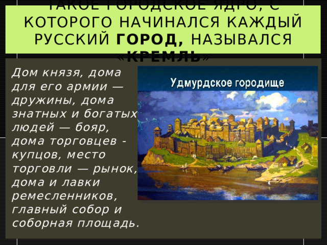 Такое городское ядро, с которого начинался каждый русский Город, назывался « кремль » Дом князя, дома для его армии — дружины, дома знатных и богатых людей — бояр, дома торговцев - купцов, место торговли — рынок, дома и лавки ремесленников, главный собор и соборная площадь. 