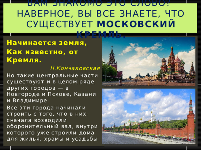 Вам знакомо это слово?  Наверное, вы все знаете, что существует Московский Кремль. Начинается земля, Как известно, от Кремля. Н.Кончаловская Но такие центральные части существуют и в целом ряде других городов — в Новгороде и Пскове, Казани и Владимире. Все эти города начинали строить с того, что в них сначала возводили оборонительный вал, внутри которого уже строили дома для жилья, храмы и усадьбы 