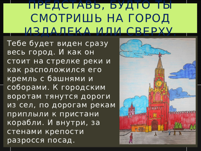 Представь, будто ты смотришь на город издалека или сверху. Тебе будет виден сразу весь город. И как он стоит на стрелке реки и как расположился его кремль с башнями и соборами. К городским воротам тянутся дороги из сел, по дорогам рекам приплыли к пристани корабли. И внутри, за стенами крепости разросся посад. 