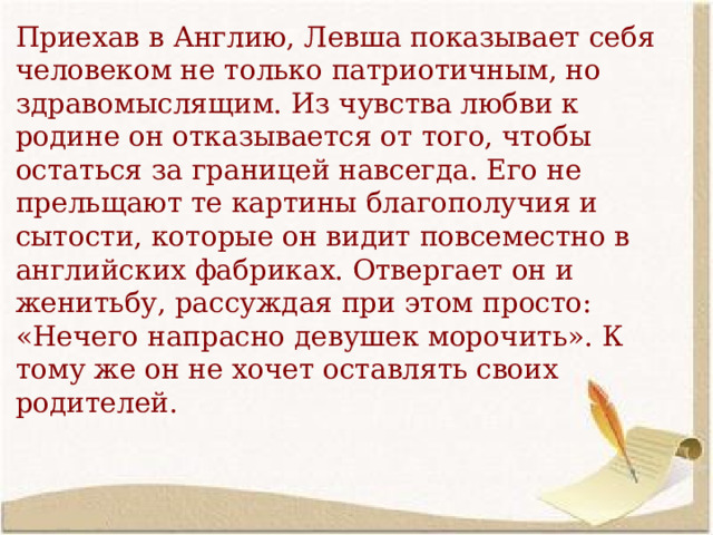 Приехав в Англию, Левша показывает себя человеком не только патриотичным, но здравомыслящим. Из чувства любви к родине он отказывается от того, чтобы остаться за границей навсегда. Его не прельщают те картины благополучия и сытости, которые он видит повсеместно в английских фабриках. Отвергает он и женитьбу, рассуждая при этом просто: «Нечего напрасно девушек морочить». К тому же он не хочет оставлять своих родителей. 