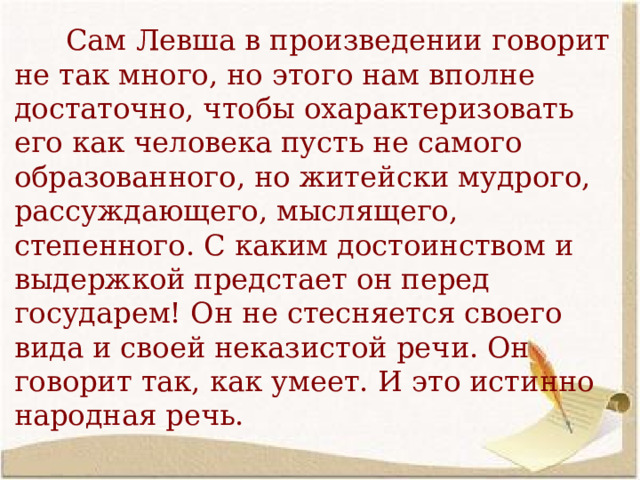  Сам Левша в произведении говорит не так много, но этого нам вполне достаточно, чтобы охарактеризовать его как человека пусть не самого образованного, но житейски мудрого, рассуждающего, мыслящего, степенного. С каким достоинством и выдержкой предстает он перед государем! Он не стесняется своего вида и своей неказистой речи. Он говорит так, как умеет. И это истинно народная речь.  