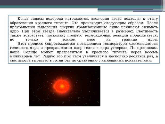  Когда запасы водорода истощаются, эволюция звезд подходит к этапу образования красного гиганта. Это происходит следующим образом. После прекращения выделения энергии гравитационные силы начинают сжимать ядро. При этом звезда значительно увеличивается в размерах. Светимость также возрастает, поскольку процесс термоядерных реакций продолжается, но только в тонком слое на границе ядра.   Этот процесс сопровождается повышением температуры сжимающегося гелиевого ядра и превращением ядер гелия в ядра углерода. По прогнозам, наше Солнце может превратиться в красного гиганта через восемь миллиардов лет. Радиус его при этом увеличится в несколько десятков раз, а светимость вырастет в сотни раз по сравнению с нынешними показателями. 