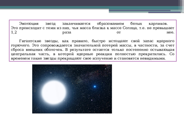  Эволюция звезд заканчивается образованием белых карликов.  Это происходит с теми из них, чья масса близка к массе Солнца, т.е. не превышает 1,2 раза от нее.    Гигантские звезды, как правило, быстро истощают свой запас ядерного горючего. Это сопровождается значительной потерей массы, в частности, за счет сброса внешних оболочек. В результате остается только постепенно остывающая центральная часть, в которой ядерные реакции полностью прекратились. Со временем такие звезды прекращают свое излучение и становятся невидимыми. 