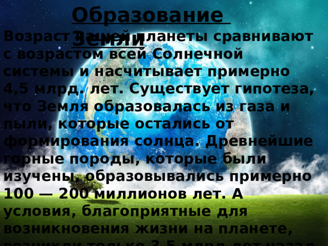 Образование Земли Возраст нашей планеты сравнивают с возрастом всей Солнечной системы и насчитывает примерно 4,5 млрд. лет. Существует гипотеза, что Земля образовалась из газа и пыли, которые остались от формирования солнца. Древнейшие горные породы, которые были изучены, образовывались примерно 100 — 200 миллионов лет. А условия, благоприятные для возникновения жизни на планете, возникли только 3,5 млрд.лет назад появились. Мы же, как современный тип человека, сформировались только 40 000 лет назад 