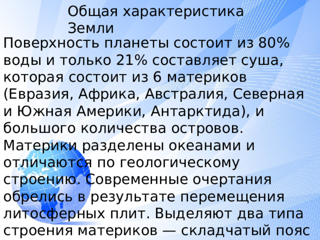 Общая характеристика Земли Поверхность планеты состоит из 80% воды и только 21% составляет суша, которая состоит из 6 материков (Евразия, Африка, Австралия, Северная и Южная Америки, Антарктида), и большого количества островов. Материки разделены океанами и отличаются по геологическому строению. Современные очертания обрелись в результате перемещения литосферных плит. Выделяют два типа строения материков — складчатый пояс и платформа .  