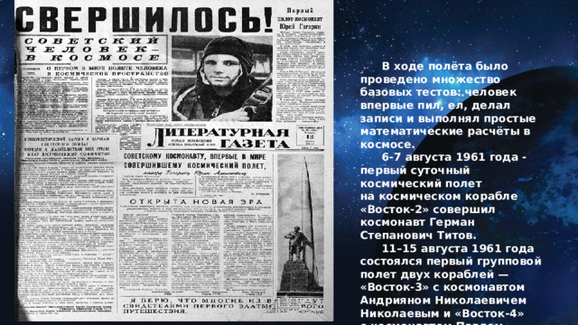  В ходе полёта было проведено множество базовых тестов: человек впервые пил, ел, делал записи и выполнял простые математические расчёты в космосе.   6-7 августа 1961 года - первый суточный космический полет на космическом корабле «Восток-2» совершил космонавт Герман Степанович Титов.  11–15 августа 1961 года состоялся первый групповой полет двух кораблей — «Восток-3» с космонавтом Андрияном Николаевичем Николаевым и «Восток-4» с космонавтом Павлом Романовичем Поповичем.   