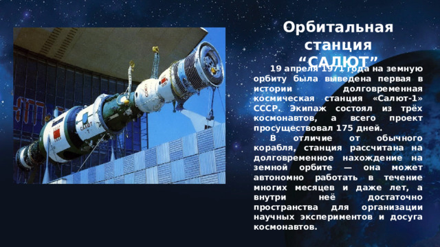 Орбитальная станция “САЛЮТ”  19 апреля 1971 года на земную орбиту была выведена первая в истории долговременная космическая станция «Салют-1» СССР. Экипаж состоял из трёх космонавтов, а всего проект просуществовал 175 дней.  В отличие от обычного корабля, станция рассчитана на долговременное нахождение на земной орбите — она может автономно работать в течение многих месяцев и даже лет, а внутри неё достаточно пространства для организации научных экспериментов и досуга космонавтов.   