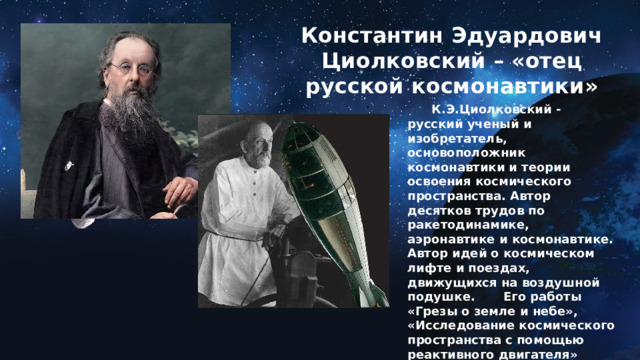 Константин Эдуардович Циолковский – «отец русской космонавтики»  .     К.Э.Циолковский - русский ученый и изобретатель, основоположник космонавтики и теории освоения космического пространства. Автор десятков трудов по ракетодинамике, аэронавтике и космонавтике. Автор идей о космическом лифте и поездах, движущихся на воздушной подушке.  Его работы «Грезы о земле и небе», «Исследование космического пространства с помощью реактивного двигателя» более, чем на полвека опередили научную мысль человечества. 