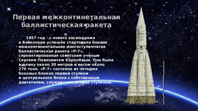 Первая межконтинетальная баллистическая ракета       1957 год - с нового космодрома в Байконуре успешно стартовала боевая межконтинентальная многоступенчатая баллистическая ракета «Р-7», спроектированная советским учёным Сергеем Павловичем Королёвым. Она была в длину около 30 метров и весом около 270 тонн. «Р-7» состояла из четырех боковых блоков первой ступени и центрального блока с собственным двигателем, служившего второй ступенью. 