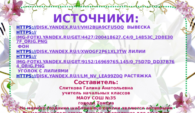 Источники: https:// disk.yandex.ru/i/VHi2bua9CFu5OQ  вывеска https:// img-fotki.yandex.ru/get/4427/200418627.c4/0_14853c_2d8e307f_orig.png  фон https:// disk.yandex.ru/i/xwogf2p61Xl3tw  лилии https:// img-fotki.yandex.ru/get/9152/16969765.145/0_75d7d_dd37b764_orig.png  уголок с лилиями https:// disk.yandex.ru/i/Lm_nv_lea99Z0Q  растяжка Составитель: Слиткова Галина Анатольевна учитель начальных классов МАОУ СОШ №35 города Томска На момент создания шаблона все ссылки являются активными Вы можете использовать данное оформление для создания своих презентаций, но должны указать источники и автора шаблона. Сайт:https://nsportal.ru/slitkova-galina-anatolevna