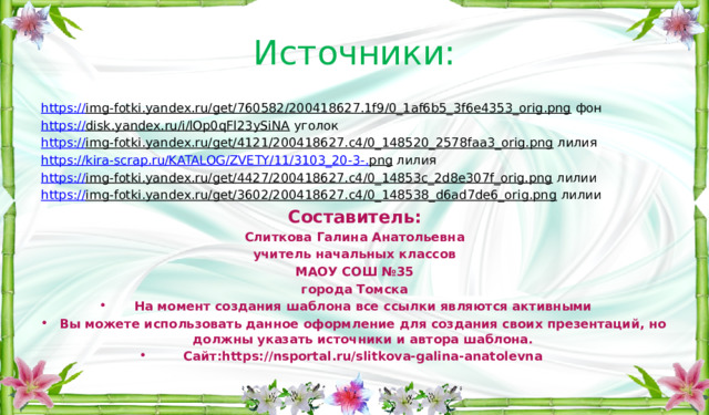 Источники: https:// img-fotki.yandex.ru/get/760582/200418627.1f9/0_1af6b5_3f6e4353_orig.png фон https:// disk.yandex.ru/i/lOp0qFl23ySiNA уголок https:// img-fotki.yandex.ru/get/4121/200418627.c4/0_148520_2578faa3_orig.png лилия https://kira-scrap.ru/KATALOG/ZVETY/11/3103_20-3-. png лилия https:// img-fotki.yandex.ru/get/4427/200418627.c4/0_14853c_2d8e307f_orig.png лилии https:// img-fotki.yandex.ru/get/3602/200418627.c4/0_148538_d6ad7de6_orig.png лилии Составитель: Слиткова Галина Анатольевна учитель начальных классов МАОУ СОШ №35 города Томска