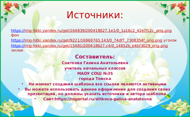 Источники: https:// img-fotki.yandex.ru/get/164839/200418627.1e1/0_1a16c2_42e7fc2c_orig.png фон https:// img-fotki.yandex.ru/get/9221/16969765.143/0_74df7_7308354f_orig.png уголок https:// img-fotki.yandex.ru/get/15481/200418627.c4/0_14852b_b4bf3029_orig.png лилии Составитель: Слиткова Галина Анатольевна учитель начальных классов МАОУ СОШ №35 города Томска