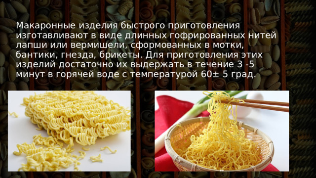 Макаронные изделия быстрого приготовления изготавливают в виде длинных гофрированных нитей лапши или вермишели, сформованных в мотки, бантики, гнезда, брикеты. Для приготовления этих изделий достаточно их выдержать в течение 3 -5 минут в горячей воде с температурой 60± 5 град. 