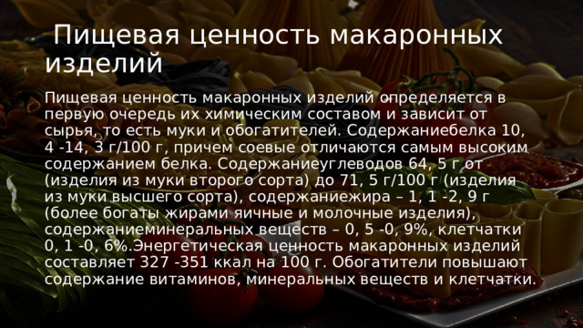   Пищевая ценность макаронных изделий Пищевая ценность макаронных изделий определяется в первую очередь их химическим составом и зависит от сырья, то есть муки и обогатителей. Содержаниебелка 10, 4 -14, 3 г/100 г, причем соевые отличаются самым высоким содержанием белка. Содержаниеуглеводов 64, 5 г от (изделия из муки второго сорта) до 71, 5 г/100 г (изделия из муки высшего сорта), содержаниежира – 1, 1 -2, 9 г (более богаты жирами яичные и молочные изделия), содержаниеминеральных веществ – 0, 5 -0, 9%, клетчатки 0, 1 -0, 6%.Энергетическая ценность макаронных изделий составляет 327 -351 ккал на 100 г. Обогатители повышают содержание витаминов, минеральных веществ и клетчатки. 