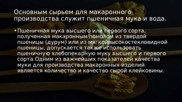 Основным сырьем для макаронного производства служит пшеничная мука и вода. Пшеничная мука высшего или первого сорта, полученная макаронным помолом из твердой пшеницы (дурум) или из мягкойвысокостекловидной пшеницы, допускается также использовать пшеничную хлебопекарную муку высшего и первого сорта.Одним из важнейших показателей качества муки для производства макаронных изделий является количество и качество сырой клейковины. 