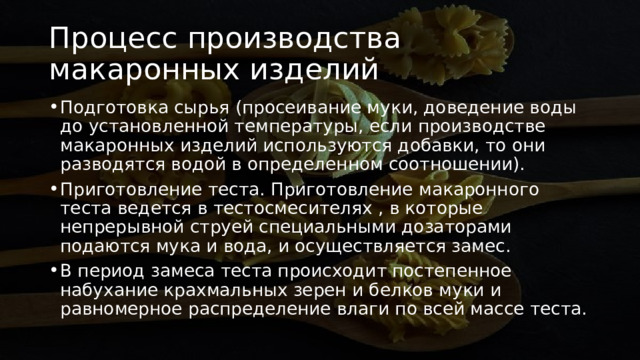Процесс производства макаронных изделий Подготовка сырья (просеивание муки, доведение воды до установленной температуры, если производстве макаронных изделий используются добавки, то они разводятся водой в определенном соотношении). Приготовление теста. Приготовление макаронного теста ведется в тестосмесителях , в которые непрерывной струей специальными дозаторами подаются мука и вода, и осуществляется замес. В период замеса теста происходит постепенное набухание крахмальных зерен и белков муки и равномерное распределение влаги по всей массе теста. 