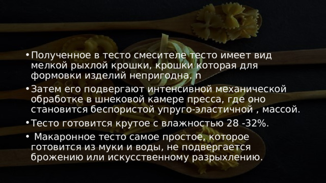 Полученное в тесто смесителе тесто имеет вид мелкой рыхлой крошки, крошки которая для формовки изделий непригодна. n  Затем его подвергают интенсивной механической обработке в шнековой камере пресса, где оно становится беспористой упруго-эластичной , массой. Тесто готовится крутое с влажностью 28 -32%.    Макаронное тесто самое простое, которое готовится из муки и воды, не подвергается брожению или искусственному разрыхлению.  