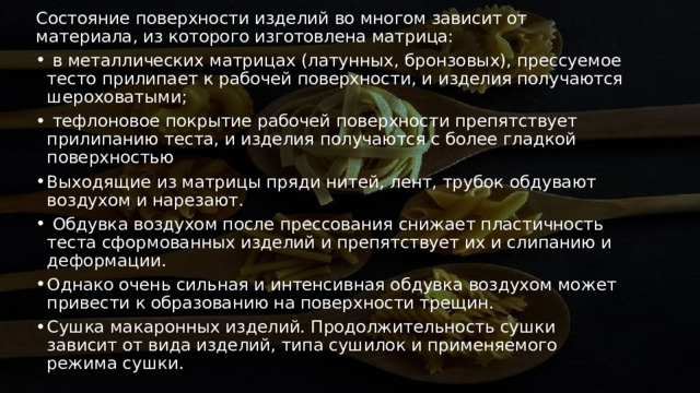 Состояние поверхности изделий во многом зависит от материала, из которого изготовлена матрица:    в металлических матрицах (латунных, бронзовых), прессуемое тесто прилипает к рабочей поверхности, и изделия получаются шероховатыми;    тефлоновое покрытие рабочей поверхности препятствует прилипанию теста, и изделия получаются с более гладкой поверхностью Выходящие из матрицы пряди нитей, лент, трубок обдувают воздухом и нарезают.   Обдувка воздухом после прессования снижает пластичность теста сформованных изделий и препятствует их и слипанию и деформации.  Однако очень сильная и интенсивная обдувка воздухом может привести к образованию на поверхности трещин. Сушка макаронных изделий. Продолжительность сушки зависит от вида изделий, типа сушилок и применяемого режима сушки. 