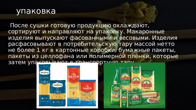 упаковка   После сушки готовую продукцию охлаждают, сортируют и направляют на упаковку. Макаронные изделия выпускают фасованными и весовыми. Изделия расфасовывают в потребительскую тару массой нетто не более 1 кг в картонные коробки, бумажные пакеты, пакеты из целлофана или полимерной пленки, которые затем упаковывают в транспортную тару. 