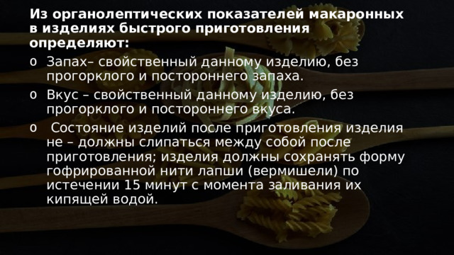 Из органолептических показателей макаронных в изделиях быстрого приготовления определяют: Запах– свойственный данному изделию, без прогорклого и постороннего запаха.  Вкус – свойственный данному изделию, без прогорклого и постороннего вкуса.   Состояние изделий после приготовления изделия не – должны слипаться между собой после приготовления; изделия должны сохранять форму гофрированной нити лапши (вермишели) по истечении 15 минут с момента заливания их кипящей водой. 