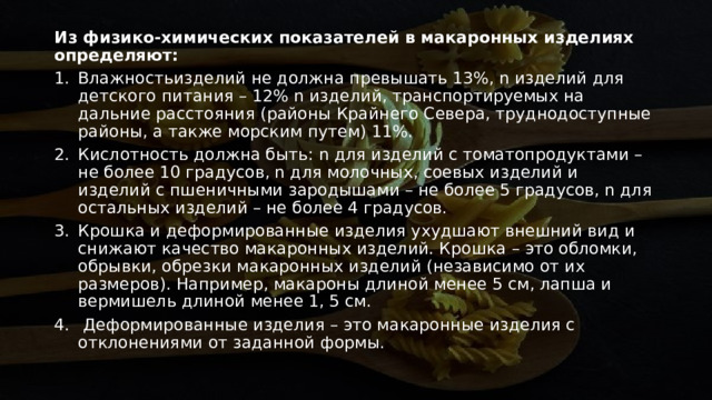 Из физико-химических показателей в макаронных изделиях определяют:   Влажностьизделий не должна превышать 13%, n изделий для детского питания – 12% n изделий, транспортируемых на дальние расстояния (районы Крайнего Севера, труднодоступные районы, а также морским путем) 11%. Кислотность должна быть: n для изделий с томатопродуктами – не более 10 градусов, n для молочных, соевых изделий и изделий с пшеничными зародышами – не более 5 градусов, n для остальных изделий – не более 4 градусов. Крошка и деформированные изделия ухудшают внешний вид и снижают качество макаронных изделий. Крошка – это обломки, обрывки, обрезки макаронных изделий (независимо от их размеров). Например, макароны длиной менее 5 см, лапша и вермишель длиной менее 1, 5 см.   Деформированные изделия – это макаронные изделия с отклонениями от заданной формы. 