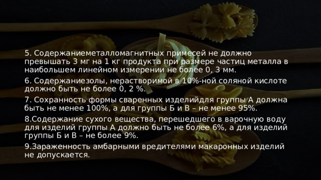 5. Содержаниеметалломагнитных примесей не должно превышать 3 мг на 1 кг продукта при размере частиц металла в наибольшем линейном измерении не более 0, 3 мм. 6. Содержаниезолы, нерастворимой в 10%-ной соляной кислоте должно быть не более 0, 2 %.  7. Сохранность формы сваренных изделийдля группы А должна быть не менее 100%, а для группы Б и В – не менее 95%. 8.Содержание сухого вещества, перешедшего в варочную воду для изделий группы А должно быть не более 6%, а для изделий группы Б и В – не более 9%.  9.Зараженность амбарными вредителями макаронных изделий не допускается. 