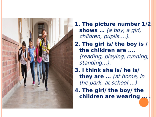 1. The picture number 1/2 shows … (a boy, a girl, children, pupils….). 2. The girl is/ the boy is / the children are …. (reading, playing, running, standing…). 3. I think she is/ he is/ they are … (at home, in the park, at school …) 4. The girl/ the boy/ the children are wearing … .