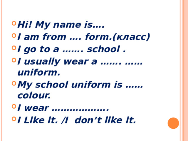 Hi! My name is…. I am from …. form.(класс) I go to a ……. school . I usually wear a ……. …… uniform. My school uniform is …… colour. I wear ………………. I Like it. /I don’t like it.