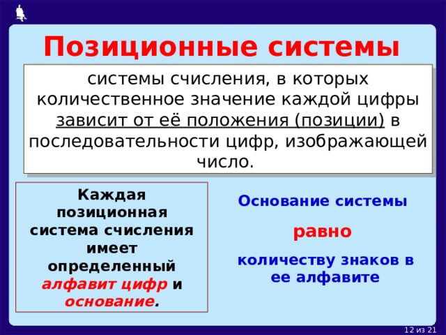 Позиционные системы системы счисления, в которых количественное значение каждой цифры зависит от её положения (позиции) в последовательности цифр, изображающей число.  Каждая позиционная система счисления имеет определенный алфавит цифр и основание . Основание системы равно  количеству знаков в ее алфавите 